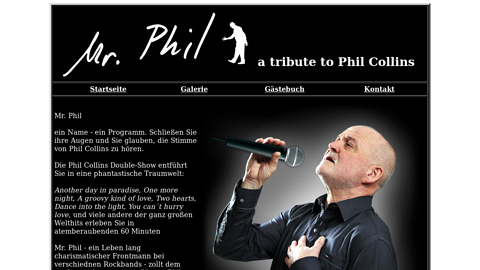 Vorschaubild der Homepage von Mr. Phil

ein Name - ein Programm. Schließen Sie ihre Augen und Sie glauben die Stimme von Phil Collins zu hören.

Die Phil Collins Double-Show entführt Sie in eine phantastische Traumwelt:
Another day in paradise, One more night, A groovy kind of love, Easy lover, Dance into the light, You can´t hurry love, und viele andere der ganz großen Welthits erleben Sie in atemberaubenden 60 Minuten

Mr. Phil - ein Leben lang charismatischer Frontmann bei verschiednen Rockbands - zollt dem großen und innovativen Sänger Phil Collins Tribute.

Natürlich 100% live gesungen - was sonst?